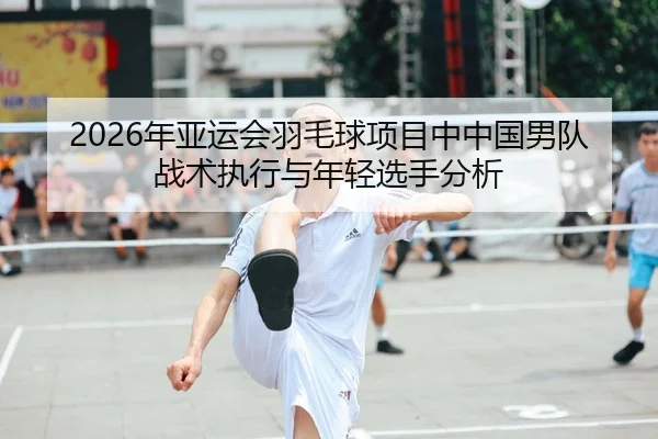 2026年亚运会羽毛球项目中中国男队战术执行与年轻选手分析