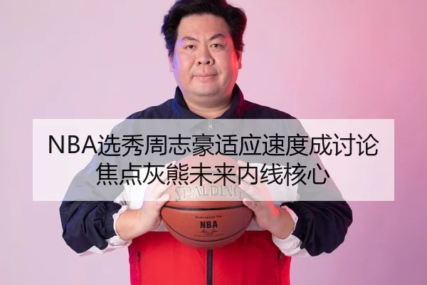 NBA选秀周志豪适应速度成讨论焦点灰熊未来内线核心