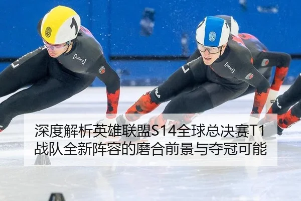 深度解析英雄联盟S14全球总决赛T1战队全新阵容的磨合前景与夺冠可能